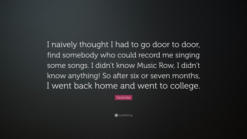 David Nail Quote: “I naively thought I had to go door to door, find somebody who could record me singing some songs. I didn’t know Music Row, I didn’t know anything! So after six or seven months, I went back home and went to college.”