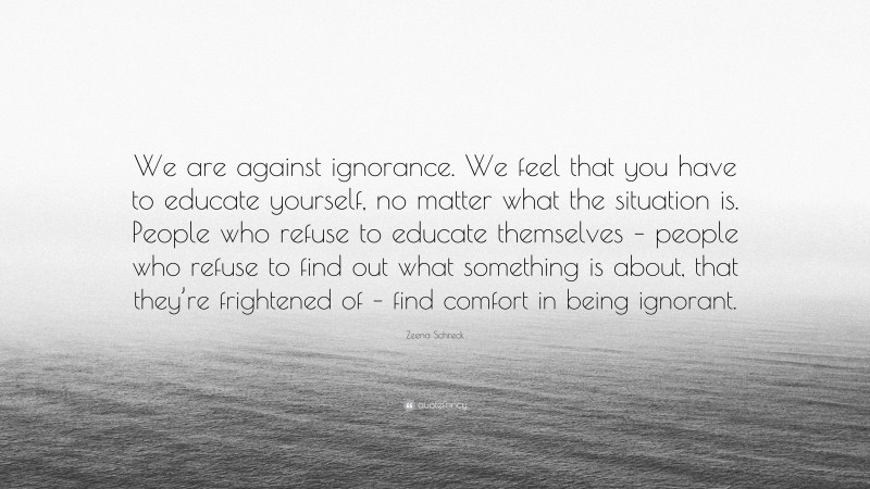 Zeena Schreck Quote: “We are against ignorance. We feel that you have to educate yourself, no matter what the situation is. People who refuse to educate themselves – people who refuse to find out what something is about, that they’re frightened of – find comfort in being ignorant.”