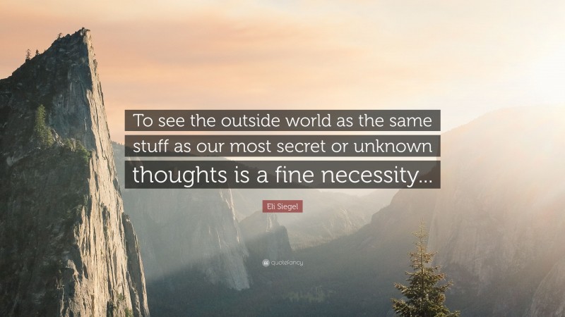 Eli Siegel Quote: “To see the outside world as the same stuff as our most secret or unknown thoughts is a fine necessity...”