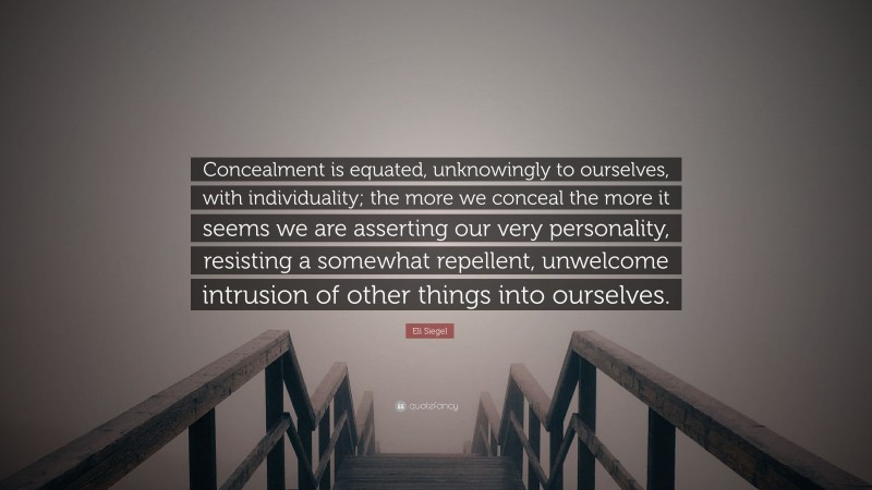 Eli Siegel Quote: “Concealment is equated, unknowingly to ourselves, with individuality; the more we conceal the more it seems we are asserting our very personality, resisting a somewhat repellent, unwelcome intrusion of other things into ourselves.”