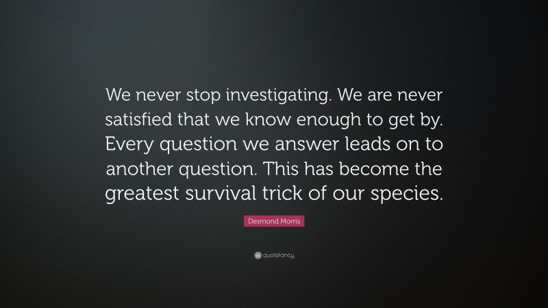 Desmond Morris Quote: “We never stop investigating. We are never satisfied that we know enough to get by. Every question we answer leads on to another question. This has become the greatest survival trick of our species.”