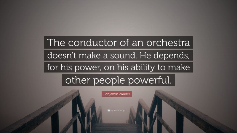 Benjamin Zander Quote: “The conductor of an orchestra doesn’t make a sound. He depends, for his power, on his ability to make other people powerful.”
