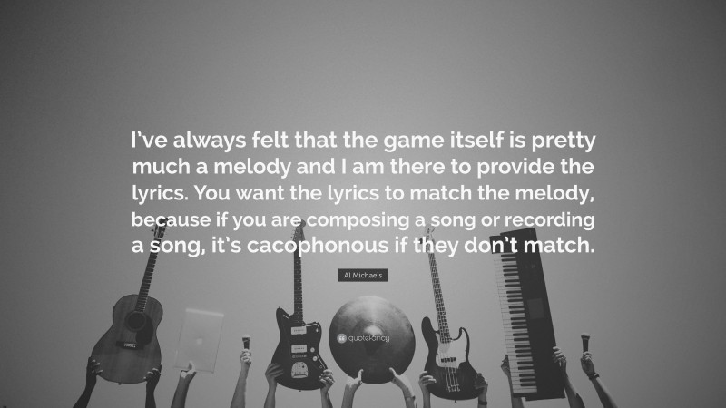 Al Michaels Quote: “I’ve always felt that the game itself is pretty much a melody and I am there to provide the lyrics. You want the lyrics to match the melody, because if you are composing a song or recording a song, it’s cacophonous if they don’t match.”