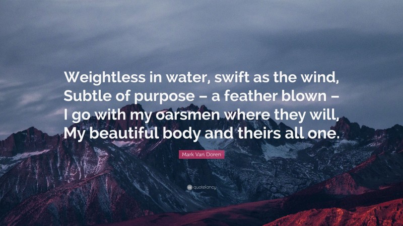 Mark Van Doren Quote: “Weightless in water, swift as the wind, Subtle of purpose – a feather blown – I go with my oarsmen where they will, My beautiful body and theirs all one.”