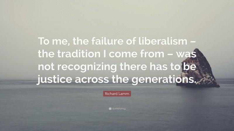 Richard Lamm Quote: “To me, the failure of liberalism – the tradition I come from – was not recognizing there has to be justice across the generations.”