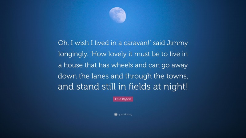 Enid Blyton Quote: “Oh, I wish I lived in a caravan!’ said Jimmy longingly. ‘How lovely it must be to live in a house that has wheels and can go away down the lanes and through the towns, and stand still in fields at night!”