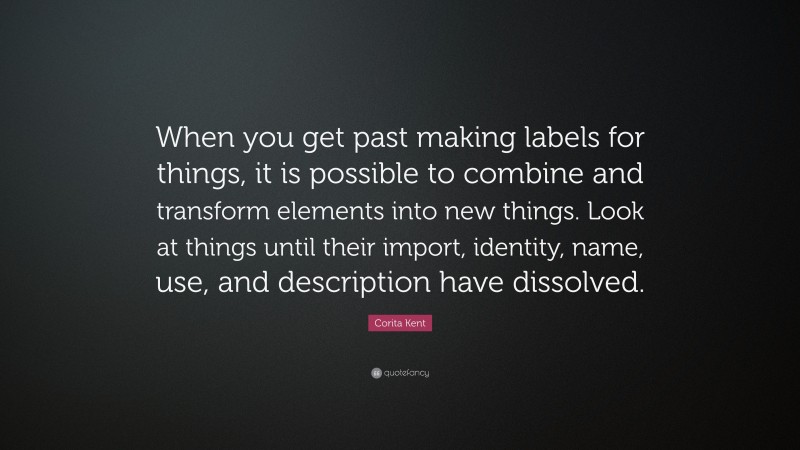 Corita Kent Quote: “When you get past making labels for things, it is possible to combine and transform elements into new things. Look at things until their import, identity, name, use, and description have dissolved.”