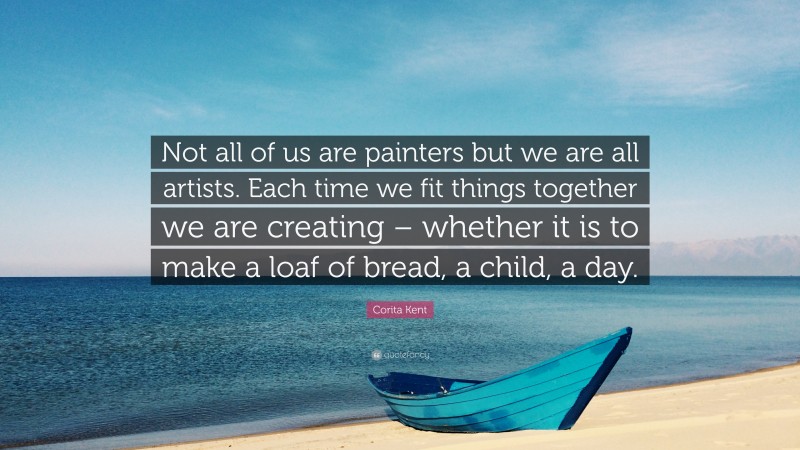 Corita Kent Quote: “Not all of us are painters but we are all artists. Each time we fit things together we are creating – whether it is to make a loaf of bread, a child, a day.”