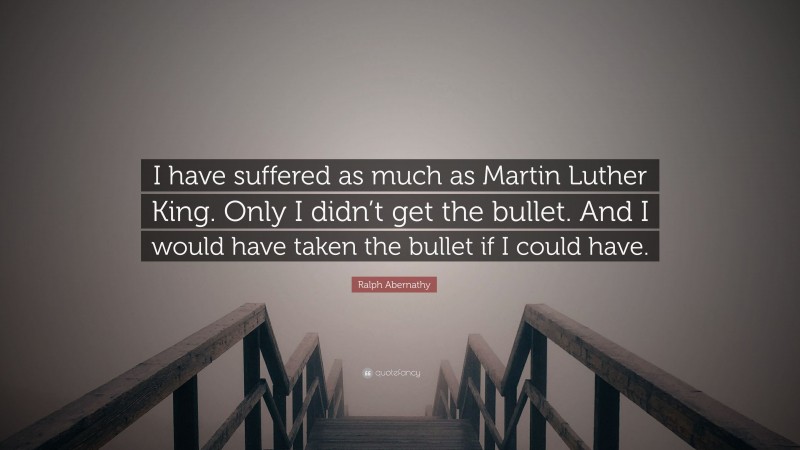 Ralph Abernathy Quote: “I have suffered as much as Martin Luther King. Only I didn’t get the bullet. And I would have taken the bullet if I could have.”