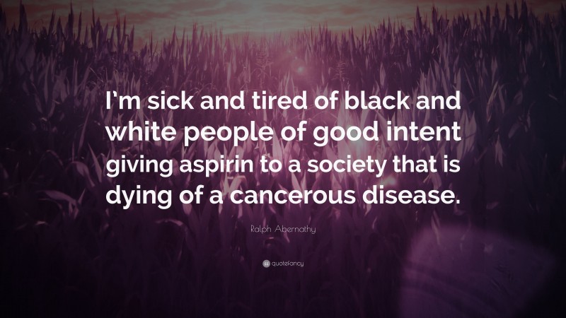Ralph Abernathy Quote: “I’m sick and tired of black and white people of good intent giving aspirin to a society that is dying of a cancerous disease.”