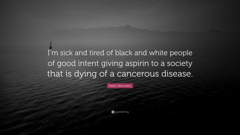 Ralph Abernathy Quote: “I’m sick and tired of black and white people of good intent giving aspirin to a society that is dying of a cancerous disease.”