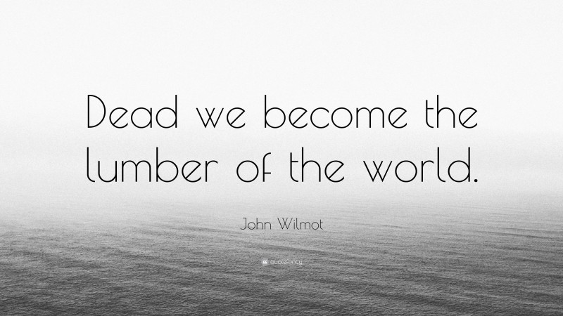 John Wilmot Quote: “Dead we become the lumber of the world.”