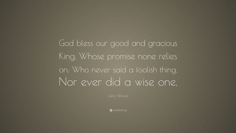 John Wilmot Quote: “God bless our good and gracious King, Whose promise none relies on; Who never said a foolish thing, Nor ever did a wise one.”