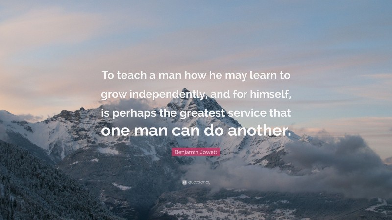 Benjamin Jowett Quote: “To teach a man how he may learn to grow independently, and for himself, is perhaps the greatest service that one man can do another.”