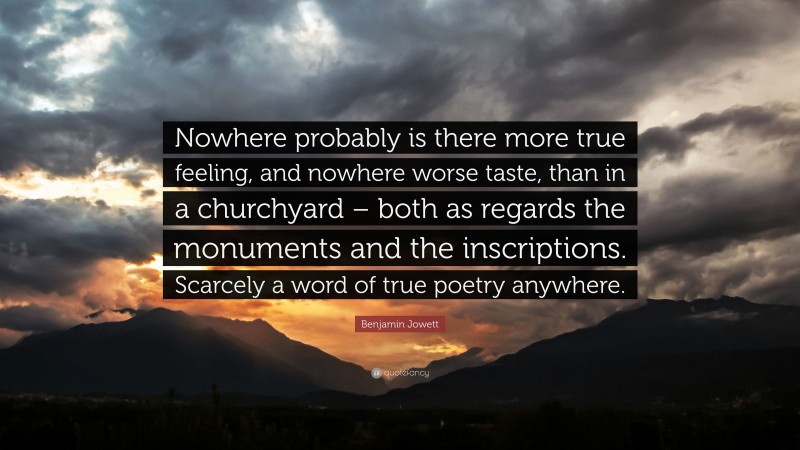 Benjamin Jowett Quote: “Nowhere probably is there more true feeling, and nowhere worse taste, than in a churchyard – both as regards the monuments and the inscriptions. Scarcely a word of true poetry anywhere.”