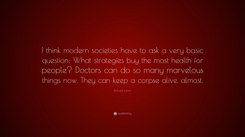 Richard Lamm Quote: “I think modern societies have to ask a very basic question: What strategies buy the most health for people? Doctors can do so many marvelous things now. They can keep a corpse alive, almost.”