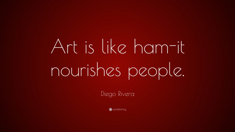 Diego Rivera Quote: “Art is like ham-it nourishes people.”