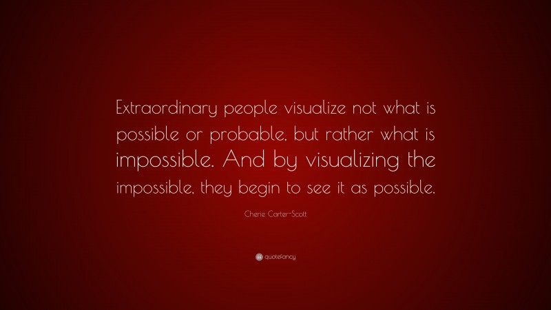 Cherie Carter-Scott Quote: “Extraordinary people visualize not what is possible or probable, but rather what is impossible. And by visualizing the impossible, they begin to see it as possible.”