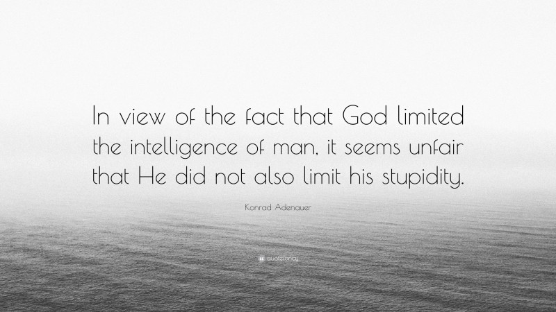Konrad Adenauer Quote: “In view of the fact that God limited the intelligence of man, it seems unfair that He did not also limit his stupidity.”