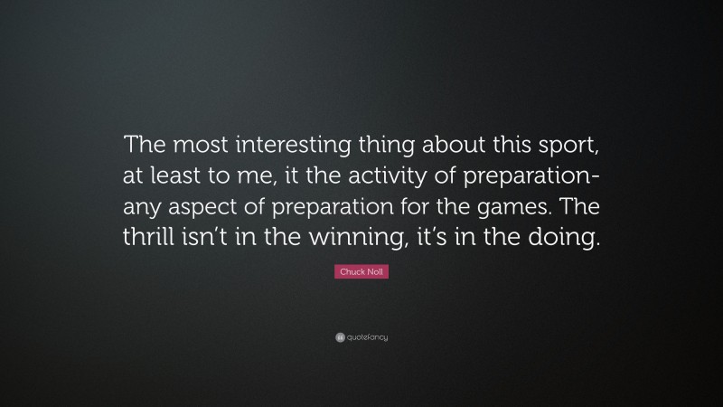 Chuck Noll Quote: “The most interesting thing about this sport, at least to me, it the activity of preparation-any aspect of preparation for the games. The thrill isn’t in the winning, it’s in the doing.”