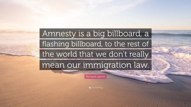 Richard Lamm Quote: “Amnesty is a big billboard, a flashing billboard, to the rest of the world that we don’t really mean our immigration law.”