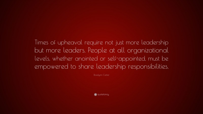 Rosalynn Carter Quote: “Times of upheaval require not just more leadership but more leaders. People at all organizational levels, whether anointed or self-appointed, must be empowered to share leadership responsibilities.”