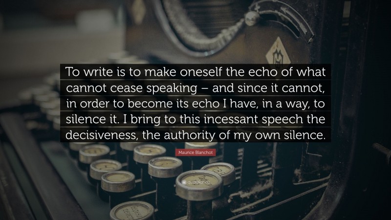 Maurice Blanchot Quote: “To write is to make oneself the echo of what cannot cease speaking – and since it cannot, in order to become its echo I have, in a way, to silence it. I bring to this incessant speech the decisiveness, the authority of my own silence.”