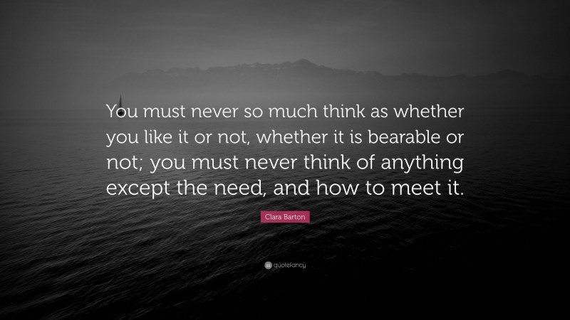Clara Barton Quote: “You must never so much think as whether you like it or not, whether it is bearable or not; you must never think of anything except the need, and how to meet it.”