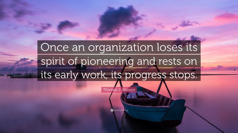 Thomas J. Watson Quote: “Once an organization loses its spirit of pioneering and rests on its early work, its progress stops.”