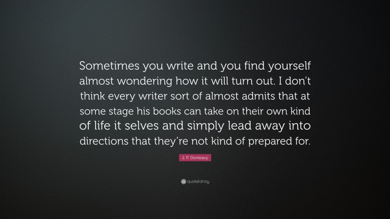 J. P. Donleavy Quote: “Sometimes you write and you find yourself almost wondering how it will turn out. I don’t think every writer sort of almost admits that at some stage his books can take on their own kind of life it selves and simply lead away into directions that they’re not kind of prepared for.”