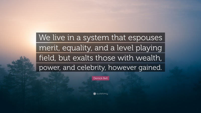 Derrick Bell Quote: “We live in a system that espouses merit, equality, and a level playing field, but exalts those with wealth, power, and celebrity, however gained.”