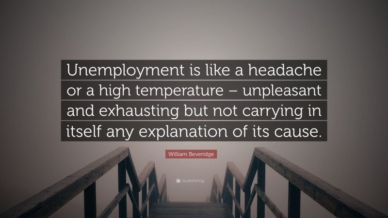 William Beveridge Quote: “Unemployment is like a headache or a high temperature – unpleasant and exhausting but not carrying in itself any explanation of its cause.”