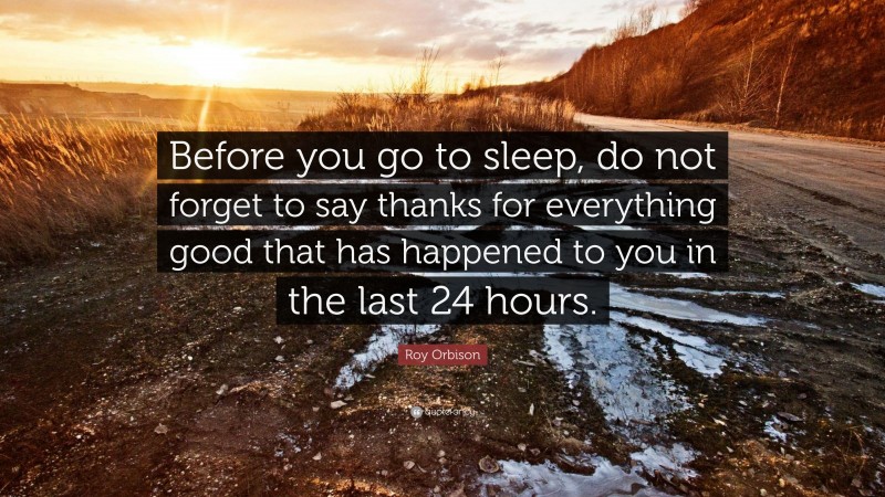 Roy Orbison Quote: “Before you go to sleep, do not forget to say thanks for everything good that has happened to you in the last 24 hours.”
