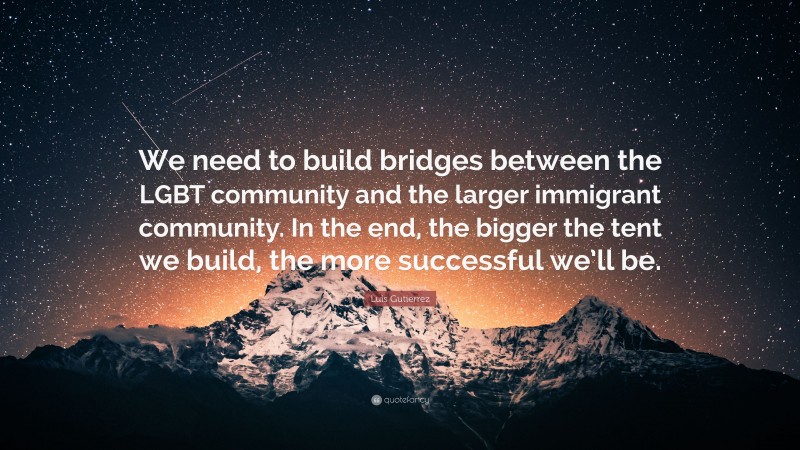 Luis Gutierrez Quote: “We need to build bridges between the LGBT community and the larger immigrant community. In the end, the bigger the tent we build, the more successful we’ll be.”