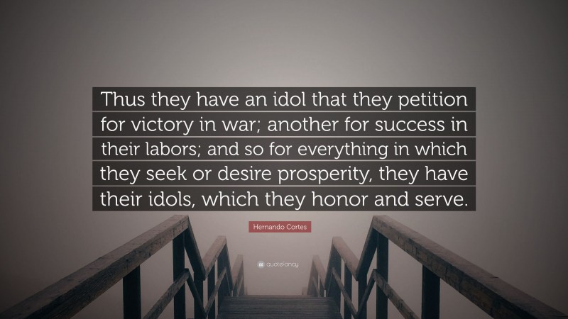 Hernando Cortes Quote: “Thus they have an idol that they petition for victory in war; another for success in their labors; and so for everything in which they seek or desire prosperity, they have their idols, which they honor and serve.”