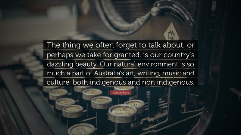 Quentin Bryce Quote: “The thing we often forget to talk about, or perhaps we take for granted, is our country’s dazzling beauty. Our natural environment is so much a part of Australia’s art, writing, music and culture, both indigenous and non indigenous.”