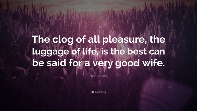 John Wilmot Quote: “The clog of all pleasure, the luggage of life, is the best can be said for a very good wife.”