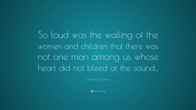 Hernando Cortes Quote: “So loud was the wailing of the women and children that there was not one man among us whose heart did not bleed at the sound...”