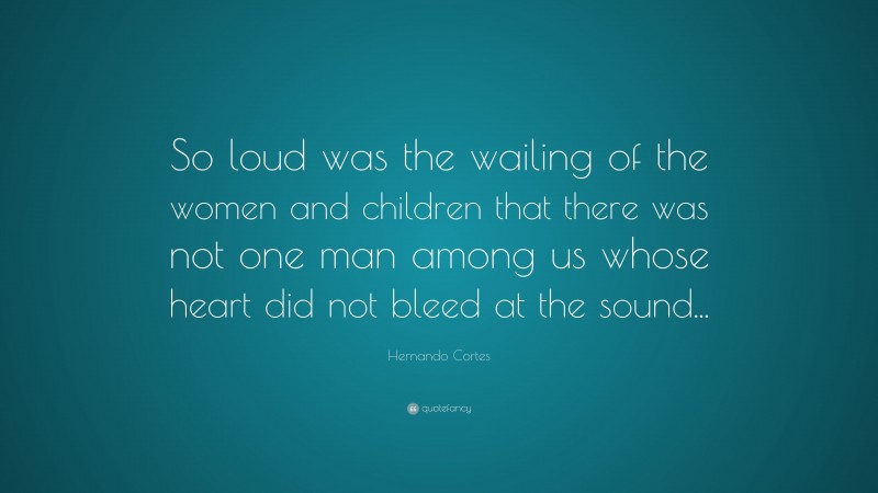 Hernando Cortes Quote: “So loud was the wailing of the women and children that there was not one man among us whose heart did not bleed at the sound...”