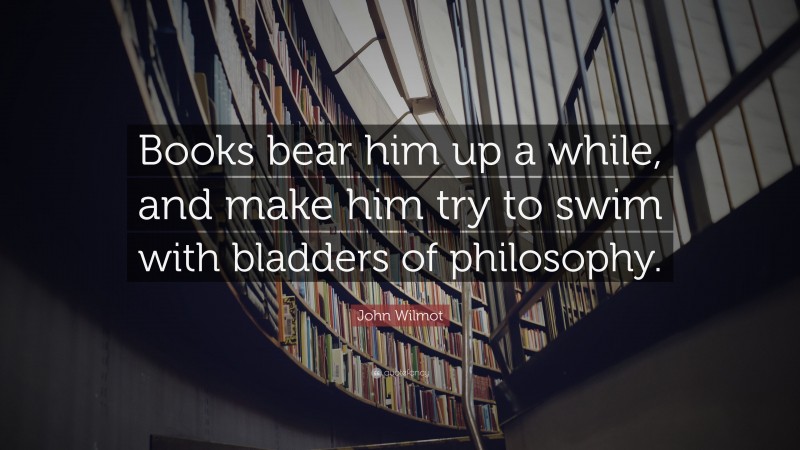 John Wilmot Quote: “Books bear him up a while, and make him try to swim with bladders of philosophy.”