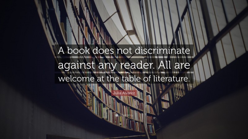 Julia Alvarez Quote: “A book does not discriminate against any reader. All are welcome at the table of literature.”