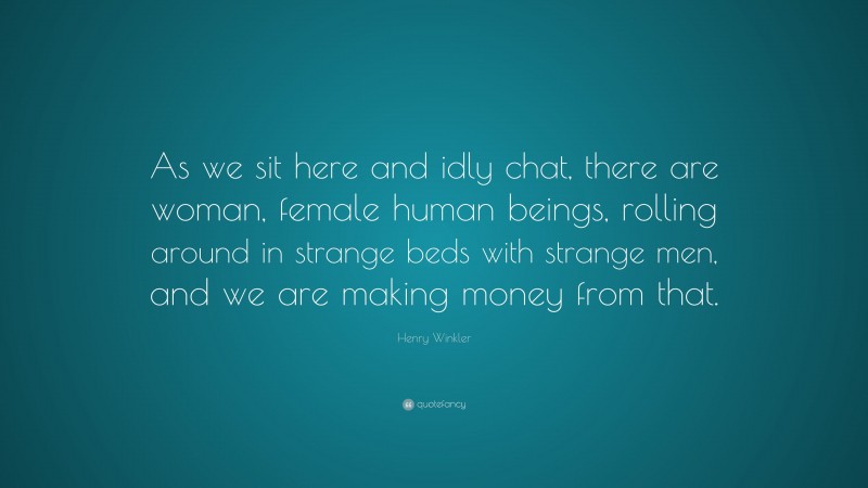 Henry Winkler Quote: “As we sit here and idly chat, there are woman, female human beings, rolling around in strange beds with strange men, and we are making money from that.”