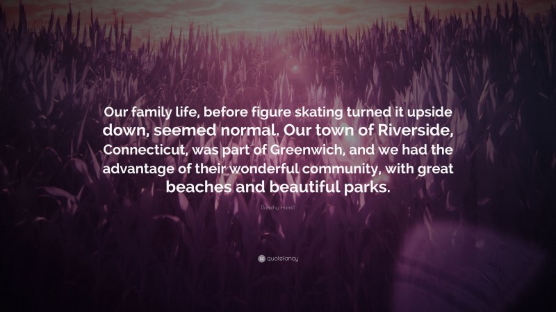 Dorothy Hamill Quote: “Our family life, before figure skating turned it upside down, seemed normal. Our town of Riverside, Connecticut, was part of Greenwich, and we had the advantage of their wonderful community, with great beaches and beautiful parks.”