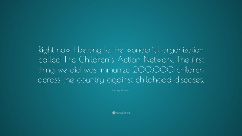 Henry Winkler Quote: “Right now I belong to the wonderful organization called The Children’s Action Network. The first thing we did was immunize 200,000 children across the country against childhood diseases.”