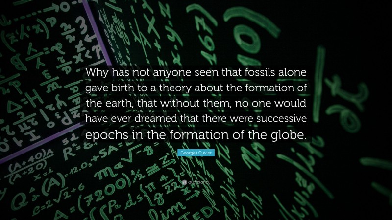 Georges Cuvier Quote: “Why has not anyone seen that fossils alone gave birth to a theory about the formation of the earth, that without them, no one would have ever dreamed that there were successive epochs in the formation of the globe.”
