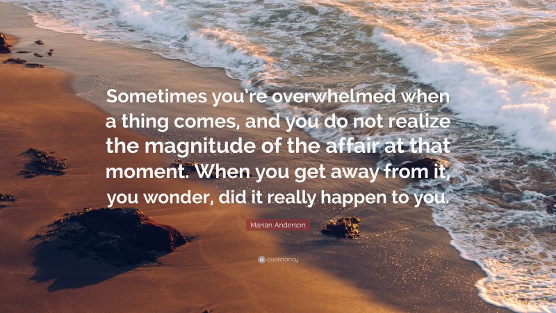 Marian Anderson Quote: “Sometimes you’re overwhelmed when a thing comes, and you do not realize the magnitude of the affair at that moment. When you get away from it, you wonder, did it really happen to you.”