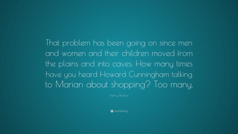 Henry Winkler Quote: “That problem has been going on since men and women and their children moved from the plains and into caves. How many times have you heard Howard Cunningham talking to Marian about shopping? Too many.”