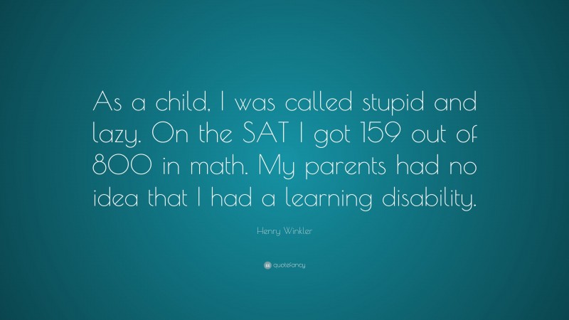 Henry Winkler Quote: “As a child, I was called stupid and lazy. On the SAT I got 159 out of 800 in math. My parents had no idea that I had a learning disability.”