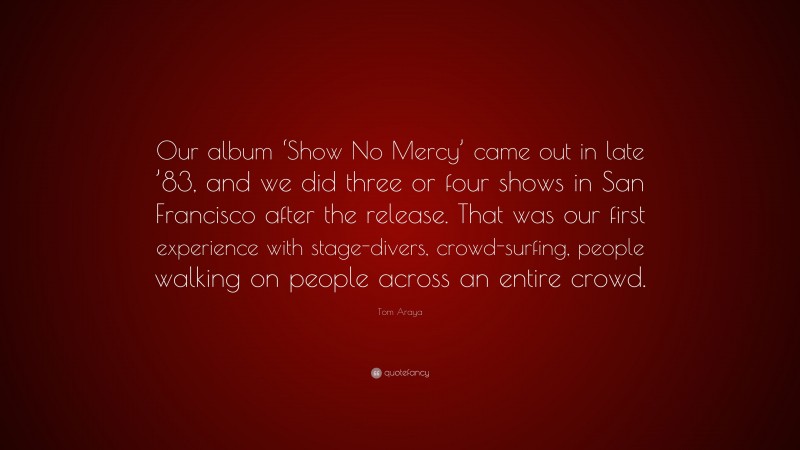 Tom Araya Quote: “Our album ‘Show No Mercy’ came out in late ’83, and we did three or four shows in San Francisco after the release. That was our first experience with stage-divers, crowd-surfing, people walking on people across an entire crowd.”