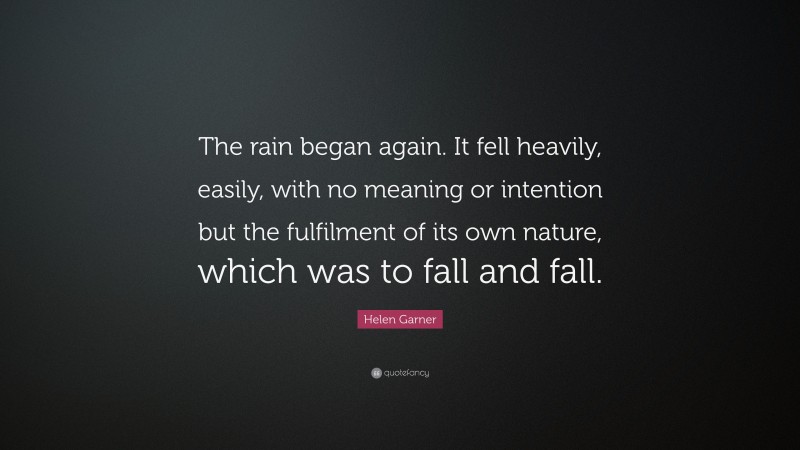 Helen Garner Quote: “The rain began again. It fell heavily, easily, with no meaning or intention but the fulfilment of its own nature, which was to fall and fall.”